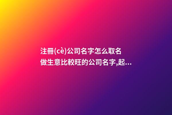注冊(cè)公司名字怎么取名 做生意比較旺的公司名字,起名之家
